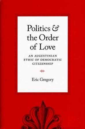 Politics and the Order of Love: An Augustinian Ethic of Democratic Citizenship by Eric Gregory 9780226307510