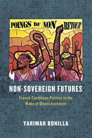 Non-Sovereign Futures: French Caribbean Politics in the Wake of Disenchantment by Yarimar Bonilla 9780226283784