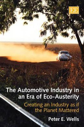 The Automotive Industry in an Era of Eco-Austerity: Creating an Industry as if the Planet Mattered by Peter E. Wells 9781848449671