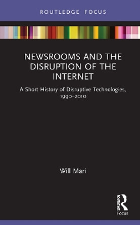 Newsrooms and the Disruption of the Internet: A Short History of Disruptive Technologies, 1990-2010 by Will Mari 9780367342975