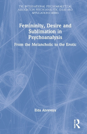 Femininity, Desire and Sublimation in Psychoanalysis: From the Melancholic to the Erotic by Elda Abrevaya 9781032140803