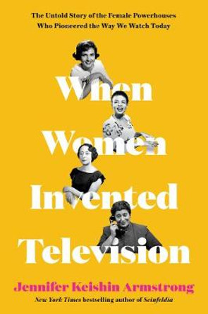 When Women Invented Television: The Untold Story of the Female Powerhouses Who Pioneered the Way We Watch Today by Jennifer Keishin Armstrong
