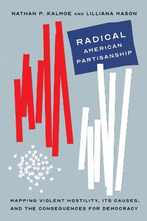 Radical American Partisanship: Mapping Violent Hostility, Its Causes, and the Consequences for Democracy by Nathan P. Kalmoe 9780226820262