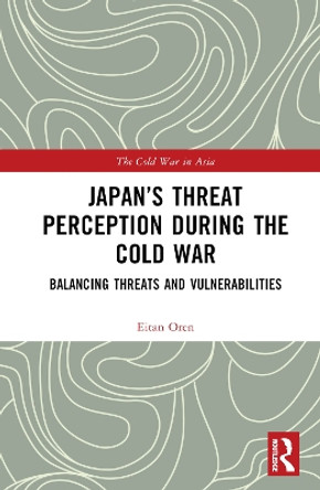 Japan's Threat Perception during the Cold War: Balancing Threats and Vulnerabilities by Eitan Oren 9781032148298