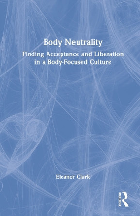 Body Neutrality: Finding Acceptance and Liberation in a Body-Focused Culture by Eleanor Clark 9781032221595