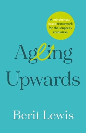 Ageing Upwards: A mindfulness-based framework for the longevity revolution by Berit Lewis 9781788604338