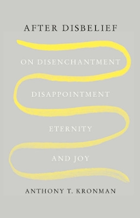 After Disbelief: On Disenchantment, Disappointment, Eternity, and Joy by Anthony T. Kronman 9780300271065