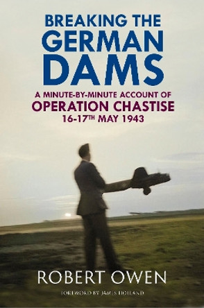 Breaking the German Dams: A Minute-By-Minute Account of Operation Chastise, May 1943 by Dr Robert Owen 9781784389628
