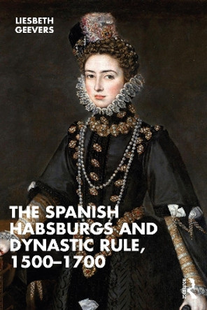 The Spanish Habsburgs and Dynastic Rule, 1500–1700 by Elisabeth Geevers 9781032313474