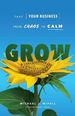 Grow: Take Your Business from Chaos to Calm by Michael J McFall 9781639090105