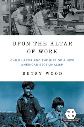 Upon the Altar of Work: Child Labor and the Rise of a New American Sectionalism by Betsy Wood 9780252043444