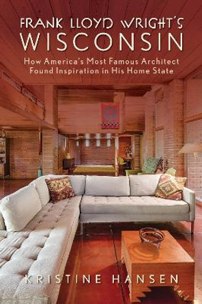 Frank Lloyd Wright's Wisconsin: How America's Most Famous Architect Found Inspiration in His Home State by Kristine Hansen 9781493069149