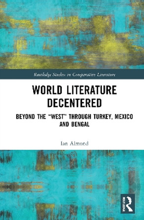 World Literature Decentered: Beyond the “West” through Turkey, Mexico and Bengal by Ian Almond 9781032034553