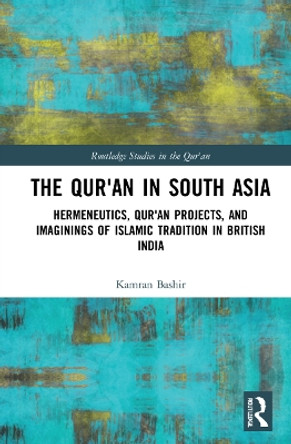The Qur'an in South Asia: Hermeneutics, Qur'an Projects, and Imaginings of Islamic Tradition in British India by Kamran Bashir 9781032027913