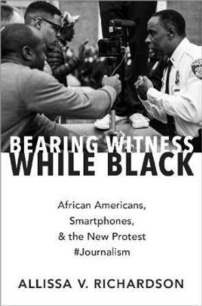 Bearing Witness While Black: African Americans, Smartphones, and the New Protest #Journalism by Allissa V. Richardson