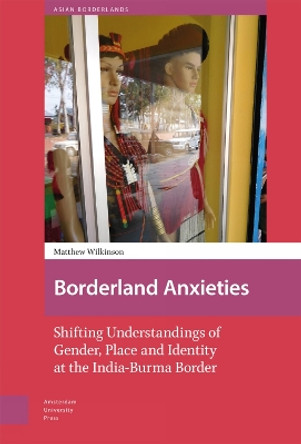 Borderland Anxieties: Shifting Understandings of Gender, Place and Identity at the India-Burma Border by Matthew Wilkinson 9789463729789