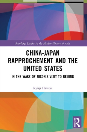 China-Japan Rapprochement and the United States: In the Wake of Nixon's Visit to Beijing by Ryuji Hattori 9781032201948