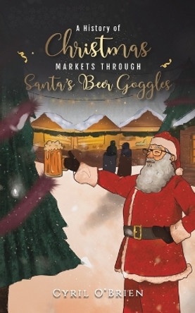 A History of Christmas Markets through Santa’s Beer Goggles by Cyril O'Brien 9781398428058