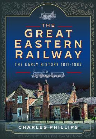 The Great Eastern Railway, The Early History, 1811–1862 by Charles Phillips 9781399024709