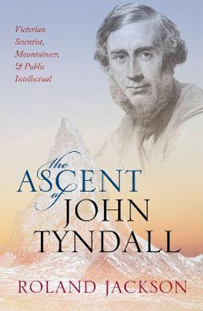 The Ascent of John Tyndall: Victorian Scientist, Mountaineer, and Public Intellectual by Roland Jackson