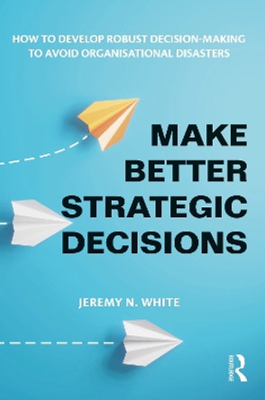 Make Better Strategic Decisions: How to Develop Robust Decision-making to Avoid Organisational Disasters by Jeremy N. White 9781032600611