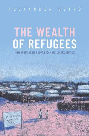 The Wealth of Refugees: How Displaced People Can Build Economies by Alexander Betts