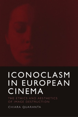 Iconoclasm in European Cinema: The Ethics and Aesthetics of Image Destruction by Chiara Quaranta 9781474494458