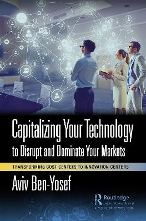 Capitalizing Your Technology to Disrupt and Dominate Your Markets: Transforming Cost Centers to Innovation Centers by Aviv Ben-Yosef 9781032415178