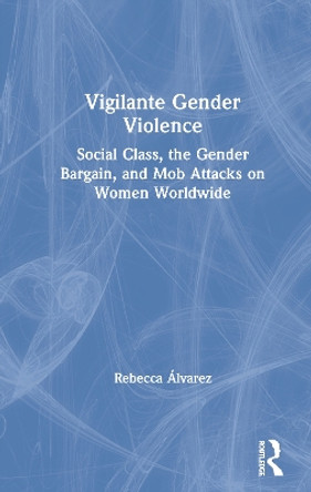 Vigilante Gender Violence: Social Class, the Gender Bargain, and Mob Attacks on Women Worldwide by Rebecca Álvarez 9780367249076