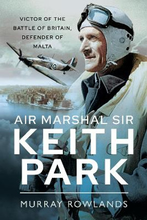 Air Marshal Sir Keith Park: Victor of the Battle of Britain, Defender of Malta by Murray Rowlands 9781526767905