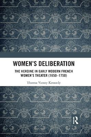 Women’s Deliberation: The Heroine in Early Modern French Women’s Theater (1650–1750): The Heroine in Early Modern French Women’s Theater (1650–1750) by Theresa Varney Kennedy 9780367591588