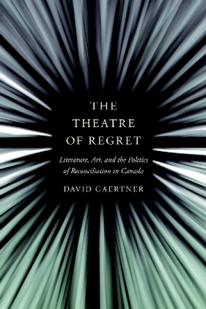 The Theatre of Regret: Literature, Art, and the Politics of Reconciliation in Canada by David Gaertner 9780774865357