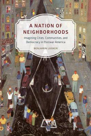 A Nation of Neighborhoods: Imagining Cities, Communities, and Democracy in Postwar America by Benjamin Looker