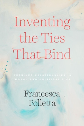 Inventing the Ties That Bind: Imagined Relationships in Moral and Political Life by Francesca Polletta 9780226734170