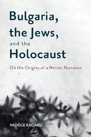 Bulgaria, the Jews, and the Holocaust: On the Origins of a Heroic Narrative by Dr. Nadège Ragaru 9781648250705