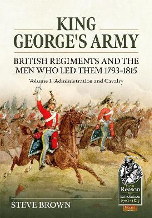 King George's Army: British Regiments and the Men Who Led Them 1793-1815 Volume 1: Administration and Cavalry by Steve Brown 9781804513415