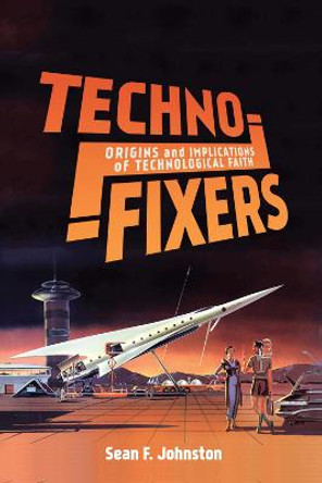 Techno-Fixers: Origins and Implications of Technological Faith by Sean F. Johnston