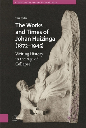 The Works and Times of Johan Huizinga (1872–1945): Writing History in the Age of Collapse by Thor Rydin 9789463724593