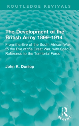 The Development of the British Army 1899–1914: From the Eve of the South African War to the Eve of the Great War, with Special Reference to the Territorial Force by John K. Dunlop 9781032224312