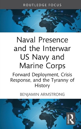 Naval Presence and the Interwar US Navy and Marine Corps: Forward Deployment, Crisis Response, and the Tyranny of History by Benjamin Armstrong 9781032530048