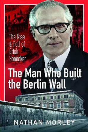 The Man Who Built the Berlin Wall: The Rise and Fall of Erich Honecker by Nathan Morley 9781399088824
