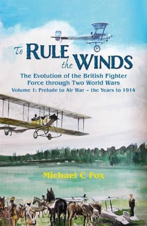 To Rule the Winds: The Evolution of the British Fighter Force Through Two World Wars Volume 1: Prelude to Air War - the Years to 1914 by Michael C. Fox 9781909384149