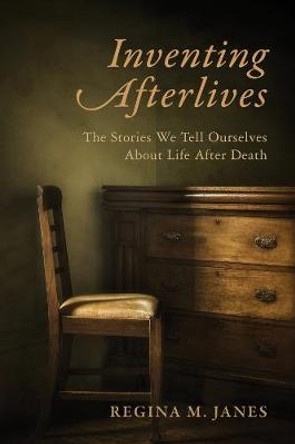 Inventing Afterlives: The Stories We Tell Ourselves About Life After Death by Regina M. Janes