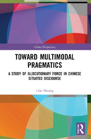 Toward Multimodal Pragmatics: A Study of Illocutionary Force in Chinese Situated Discourse by Lihe Huang 9781032170923