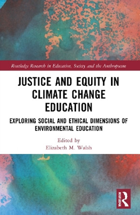 Justice and Equity in Climate Change Education: Exploring Social and Ethical Dimensions of Environmental Education by Elizabeth M. Walsh 9781032162560