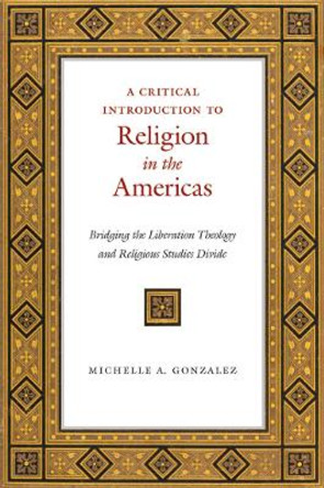 A Critical Introduction to Religion in the Americas: Bridging the Liberation Theology and Religious Studies Divide by Michelle A. Gonzalez 9781479853069