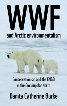 Wwf and Arctic Environmentalism: Conservationism and the Engo in the Circumpolar North by Danita Catherine Burke 9781526153821