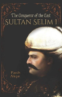 Sultan Selim I: The Conqueror of the East by Fatih Akce 9781935295860