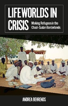 Lifeworlds in Crisis: Making Refugees in the Chad–Sudan Borderlands by Andrea Behrends 9781911723226