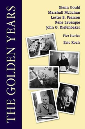 The Golden Years: Encounters With Glenn Gould, Marshall McLuhan, Lester B. Pearson, Rene Leveques and John G. Diefenbaker by Eric Koch 9780889629806